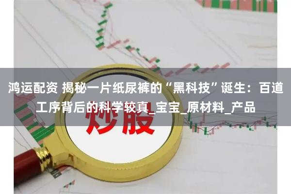 鸿运配资 揭秘一片纸尿裤的“黑科技”诞生：百道工序背后的科学较真_宝宝_原材料_产品