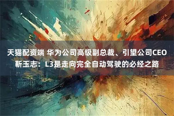 天猫配资端 华为公司高级副总裁、引望公司CEO靳玉志：L3是走向完全自动驾驶的必经之路
