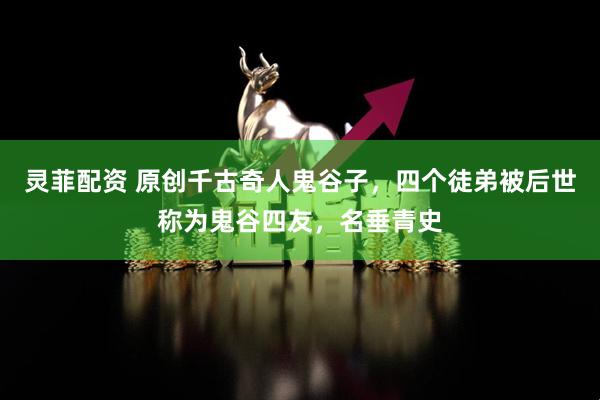灵菲配资 原创千古奇人鬼谷子，四个徒弟被后世称为鬼谷四友，名垂青史